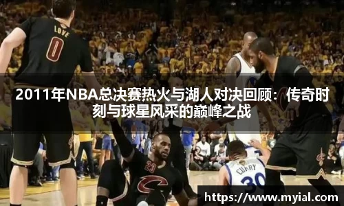 2011年NBA总决赛热火与湖人对决回顾：传奇时刻与球星风采的巅峰之战